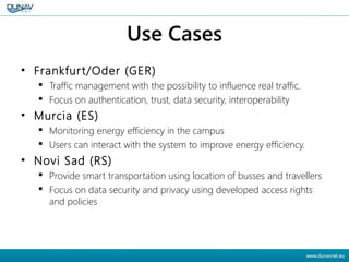 Use Cases
• Frankfurt/Oder (GER)
 Traffic management with the possibility to influence real traffic.
 Focus on authentication, trust, data security, interoperability
• Murcia (ES)
 Monitoring energy efficiency in the campus
 Users can interact with the system to improve energy efficiency.
• Novi Sad (RS)
 Provide smart transportation using location of busses and travellers
 Focus on data security and privacy using developed access rights
and policies
 