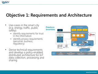 Objective 1: Requirements and Architecture
• Use-cases in the smart city
(e.g. energy, traffic, public
safety)
– identify requirements for trust
in the information
– identify privacy requirements
(personal, business,
regulatory)
• Derive technical requirements
and develop a policy-enabled
distributed architecture for IoT
data collection, processing and
sharing
6
 