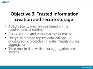 Objective 3: Trusted information
creation and secure storage
• Adapt security mechanisms based on the
requirements at runtime
• Access control and policies across domains
• Encrypted storage against data leakage,
cryptographic protection of data integrity during
aggregation
• Trace trust in data while data aggregation and
storage
8
 