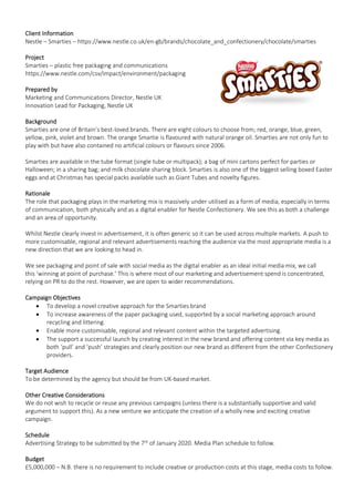 Client Information
Nestle – Smarties – https://www.nestle.co.uk/en-gb/brands/chocolate_and_confectionery/chocolate/smarties
Project
Smarties – plastic free packaging and communications
https://www.nestle.com/csv/impact/environment/packaging
Prepared by
Marketing and Communications Director, Nestle UK
Innovation Lead for Packaging, Nestle UK
Background
Smarties are one of Britain’s best-loved brands. There are eight colours to choose from; red, orange, blue, green,
yellow, pink, violet and brown. The orange Smartie is flavoured with natural orange oil. Smarties are not only fun to
play with but have also contained no artificial colours or flavours since 2006.
Smarties are available in the tube format (single tube or multipack); a bag of mini cartons perfect for parties or
Halloween; in a sharing bag; and milk chocolate sharing block. Smarties is also one of the biggest selling boxed Easter
eggs and at Christmas has special packs available such as Giant Tubes and novelty figures.
Rationale
The role that packaging plays in the marketing mix is massively under utilised as a form of media, especially in terms
of communication, both physically and as a digital enabler for Nestle Confectionery. We see this as both a challenge
and an area of opportunity.
Whilst Nestle clearly invest in advertisement, it is often generic so it can be used across multiple markets. A push to
more customisable, regional and relevant advertisements reaching the audience via the most appropriate media is a
new direction that we are looking to head in.
We see packaging and point of sale with social media as the digital enabler as an ideal initial media mix, we call
this ‘winning at point of purchase.’ This is where most of our marketing and advertisement spend is concentrated,
relying on PR to do the rest. However, we are open to wider recommendations.
Campaign Objectives
• To develop a novel creative approach for the Smarties brand
• To increase awareness of the paper packaging used, supported by a social marketing approach around
recycling and littering.
• Enable more customisable, regional and relevant content within the targeted advertising.
• The support a successful launch by creating interest in the new brand and offering content via key media as
both ‘pull’ and ‘push’ strategies and clearly position our new brand as different from the other Confectionery
providers.
Target Audience
To be determined by the agency but should be from UK-based market.
Other Creative Considerations
We do not wish to recycle or reuse any previous campaigns (unless there is a substantially supportive and valid
argument to support this). As a new venture we anticipate the creation of a wholly new and exciting creative
campaign.
Schedule
Advertising Strategy to be submitted by the 7th
of January 2020. Media Plan schedule to follow.
Budget
£5,000,000 – N.B. there is no requirement to include creative or production costs at this stage, media costs to follow.
 
