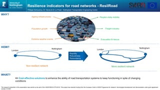 Resilience indicators for road networks - ResilRoad
Philippe Sohouenou, Dr. Neves & Dr Lo Presti - Nottingham Transportation Engineering Centre
People’s daily mobility
Freight industry
Evacuation & rescueExtreme weather events
Ageing infrastructures
London
More resilient networkNon-resilient network
Nottingham
Population growth
The research presented in this presentation was carried out as part of the H2020-MSCA-ETN-2016. This project has received funding from the European Union’s H2020 Programme for research, technological development and demonstration under grant agreement
number 721493”
Rapidity
Robustness
Redundancy
HOW?
WHY?
London
Nottingham
WHAT?
=> Cost effective solutions to enhance the ability of road transportation systems to keep functioning in spite of changing
conditions
 