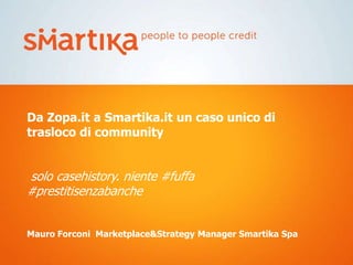 Da Zopa.it a Smartika.it un caso unico di
trasloco di community


solo casehistory. niente #fuffa
#prestitisenzabanche


Mauro Forconi Marketplace&Strategy Manager Smartika Spa
 