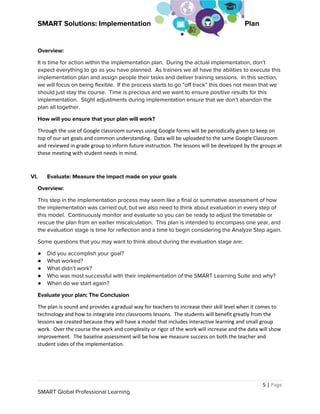 SMART Solutions: Implementation  Plan
Overview: 
It is time for action within the implementation plan. During the actual implementation, don’t 
expect everything to go as you have planned. As trainers we all have the abilities to execute this 
implementation plan and assign people their tasks and deliver training sessions. In this section, 
we will focus on being flexible. If the process starts to go “off track” this does not mean that we 
should just stay the course. Time is precious and we want to ensure positive results for this 
implementation. Slight adjustments during implementation ensure that we don’t abandon the 
plan all together. 
How will you ensure that your plan will work? 
Through the use of Google classroom surveys using Google forms will be periodically given to keep on
top of our set goals and common understanding. Data will be uploaded to the same Google Classroom
and reviewed in grade group to inform future instruction. The lessons will be developed by the groups at
these meeting with student needs in mind.
 
VI. Evaluate: Measure the impact made on your goals 
Overview: 
This step in the implementation process may seem like a final or summative assessment of how 
the implementation was carried out, but we also need to think about evaluation in every step of 
this model. Continuously monitor and evaluate so you can be ready to adjust the timetable or 
rescue the plan from an earlier miscalculation. This plan is intended to encompass one year, and 
the evaluation stage is time for reflection and a time to begin considering the Analyze Step again.   
Some questions that you may want to think about during the evaluation stage are: 
● Did you accomplish your goal?   
● What worked? 
● What didn’t work? 
● Who was most successful with their implementation of the SMART Learning Suite and why? 
● When do we start again? 
Evaluate your plan: The Conclusion 
The plan is sound and provides a gradual way for teachers to increase their skill level when it comes to
technology and how to integrate into classrooms lessons. The students will benefit greatly from the
lessons we created because they will have a model that includes interactive learning and small group
work. Over the course the work and complexity or rigor of the work will increase and the data will show
improvement. The baseline assessment will be how we measure success on both the teacher and
student sides of the implementation.
5 | ​Page
SMART Global Professional Learning 
 