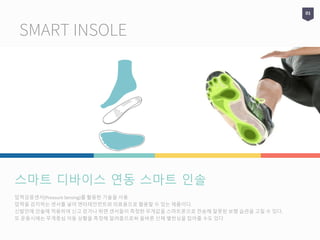 SMART INSOLE
01
압력감응센서(Preasure Sensing)를 활용한 기술을 사용
압력을 감지하는 센서를 넣어 엔터테인먼트와 의료용으로 활용할 수 있는 제품이다.
신발안에 인솔에 적용하여 신고 걷거나 뛰면 센서들이 측정한 무게값을 스마트폰으로 전송해 잘못된 보행 습관을 고칠 수 있다.
또 운동시에는 무게중심 이동 상황을 측정해 알려줌으로써 올바른 신체 밸런싱을 잡아줄 수도 있다.
스마트 디바이스 연동 스마트 인솔
 