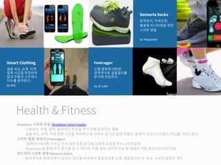 Health & Fitness
Stridalyzer 스마트 인솔 (Stridalyzer Smart Insoles)
- 사용자의 무릅, 발목, 발바닥의 부상을 막기 위해 알려주는 제품
- 걸음 속도, 보폭, 지면 접촉 시간을 측하하고 분석하여 ,실시간 발과 무릅의 응력의 지도 (스트레스 지도)를 서비스한다.
스마트 깔창 '풋로거'(FootLogger)
- 압력센서와 3축 가속도 센서 내장 운동과 자세 교정에 도움을 주는 스마트깔창
- 'Shoestaion'을 통해 무선 충전을 할 수 있으며, 이를 통한 데이타 전송 및 펌웨어 자동 업데이트까지 지원
센소리아 스마트 양말 (Sensoria Socks)
- 압력센서로 발에 하중이 실리는 정도를 분석해서 걸음걸이를 교정. 걸음걸이의 수, 속도, 소모된 칼로리 계산
걸음 속도, 보폭, 지면
접촉 시간을 측정하여
발과 무릅의 스트레스
지수를 알려준다.
by AiQ
Smart Clothing
신발 깔창에 내장한
압력센서로 걸음걸이를
분석해 건강관리
by 3L-Labs
FootLogger
압력감지, 자세교정,
활동량 모니터링을 위한
스마트 양말
by Heapsylon
Sensoria Socks
 