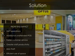 Solution
FRONT END IMPACT
•  24/7 operations
•  Additional unattended POS
•  Faster customer service
•  Greater staff productivity
•  Zero theft
•  Efficient use of space
 