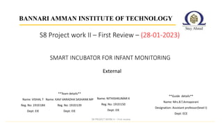 External
BANNARI AMMAN INSTITUTE OF TECHNOLOGY
SMART INCUBATOR FOR INFANT MONITORING
**Guide details**
Name: Mrs.B.T.Annaporani
Designation: Assistant professor(level I)
Dept: ECE
S8 Project work II – First Review – (28-01-2023)
S8 PROJECT WORK II – First review
Name: VISHAL T
Reg. No: 191EI184
Dept: EIE
**Team details**
Name: KAVI VARADHA SASHANK MP
Reg. No: 191EI139
Dept: EIE
Name: NITHISHKUMAR K
Reg. No: 191EI150
Dept: EIE
 