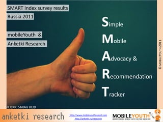 SMART Index survey results
Russia 2011
                                                        Simple
mobileYouth &
                                                        Mobile




                                                                         © MOBILEYOUTH 2011
Anketki Research

                                                        Advocacy &
                                                        Recommendation
                                                        Tracker
FLICKR: SARAH REID

                             http://www.mobileyouthreport.com
                                  http://anketki.ru/research
 