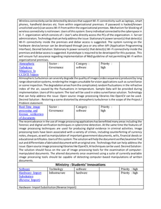 Wirelessconnectivitycanbe detectedbydevicesthatsupportWi-Fi connectivity such as laptops, smart
phones, handheld devices etc. from within organizational premises. If password is hacked/known
unsoliciteduser(s)canaccessWi-Fi fromwithinthe organizational premises. Mechanism for blocking of
wirelessconnectivityisnotknown.Usersof thissystem:Everyindividual connectedtothe cyberspace in
O. F. organization which consists of i. User’s who directly access the PCs of the organization. ii. Server
administrators.Technologythatcanhelpaddressthe issue:Stationaryhi powersensor(s) that detect(s)
Wi-Fi connectivity inside the premises and debar access is suggested. The system running on the
hardware device/sensor can be developed through java or any other API (Application Programming
Interface).Desired Solution: Stationary hi power sensor(s) that detect(s) Wi-Fi connectivity inside the
premisesanddebaraccessissuggested.A prototype is required to be developed for this purpose. This
will ensure full assurance regarding implementation of MoD guideline of not permitting Wi-Fi within
organizational premises.
Atmospheric
Turbulence
Mitigation In
CCD/TI Videos
Sector :
Governance
Category :
software
Priority :
high
Atmosphericturbulence canseverelydegrade the qualityof images(videosequences) producedby long
range observationsystems,renderingthe imagesunsuitable forvision applications such as surveillance
or scene inspection.The degradationarisesfromthe complicated,randomfluctuations in the refractive
index of the air, caused by the fluctuations in temperature. Sample Data will be provided during
implementation.Usersof thissystem: The tool will be used in video surveillance solution. Technology
that can help address the issue: Open source image processing libraries like OpenCV can be used.
Desired Solution : Restoring a scene distorted by atmospheric turbulence is the scope of the Project /
Problem statement.
Real-Time image
processing and
forensic verification
of documents
Sector :
Governance
Category :
software
Priority :
high
The recentadvance in the use of image processingapplicationshasbenefittedmanyareas including the
forensic and digital verification techniques in cybercrime detection. At the same time the features of
image processing techniques are used for producing digital evidence in criminal activities. Image
processing tools have been associated with a variety of crimes, including counterfeiting of currency
notes,cheques,aswell asmanipulationof important government documents, wills, financial deeds or
educational certificates.Usersof thissystem:The solutionwill helpthe documentverifier/examinerfind
out anddifferentiate afabricateddocumentwithanoriginal one. Technology that can help address the
issue:Opensource image processinglibrarieslike OpenCV,AItechniquescanbe used.DesiredSolution:
The solution should focus on the use of image processing tools for the examination of computer-
manipulated documents. The altered documents once examined using a suite of currently available
image processing tools should be capable of detecting computer-based manipulations of written
documents.
Ministry : Students’ Innovations
Software Technology software Priority : high
Hardware- Import
Substitution
(Reverse Import)
Infrastructure hardware Priority : high
Hardware- ImportSubstitution(Reverse Import)
 