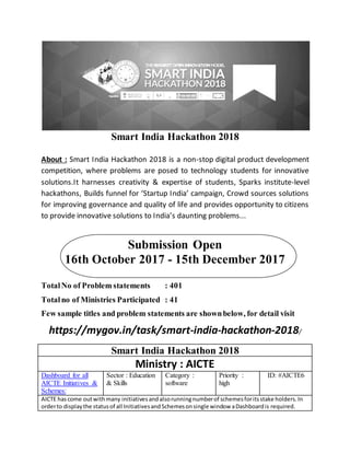 Smart India Hackathon 2018
About : Smart India Hackathon 2018 is a non-stop digital product development
competition, where problems are posed to technology students for innovative
solutions.It harnesses creativity & expertise of students, Sparks institute-level
hackathons, Builds funnel for ‘Startup India’ campaign, Crowd sources solutions
for improving governance and quality of life and provides opportunity to citizens
to provide innovative solutions to India’s daunting problems...
Submission Open
16th October 2017 - 15th December 2017
TotalNo of Problem statements : 401
Totalno of Ministries Participated : 41
Few sample titles and problem statements are shownbelow, for detail visit
https://mygov.in/task/smart-india-hackathon-2018/
Smart India Hackathon 2018
Ministry : AICTE
Dashboard for all
AICTE Initiatives &
Schemes:
Sector : Education
& Skills
Category :
software
Priority :
high
ID: #AICTE6
AICTE hascome outwithmany initiativesandalsorunningnumberof schemesforitsstake holders.In
orderto displaythe statusof all InitiativesandSchemesonsingle window aDashboardis required.
 