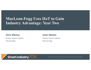 ACCELERATING DIGITAL TRANSFORMATION
MacLean-Fogg Uses IIoT to Gain
Industry Advantage: Year Two
Chris	Misztur
Business	 Systems	 Engineer
MacLean-Fogg
Scott	Masker
Business	 Systems	 Engineer
MacLean-Fogg
 