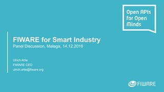 FIWARE for Smart Industry
Panel Discussion, Malaga, 14.12.2016
Ulrich Ahle
FIWARE CEO
ulrich.ahle@fiware.org
 