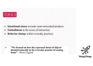 TOOLS
» Intentional stance towards smart networked products
» Embodiment as the nexus of interaction
» Behavior change within everyday practices
» ”We focused on how the expressed intent of objects
blended naturally in the everyday practise of coming
home” - Wouter Eggink
 