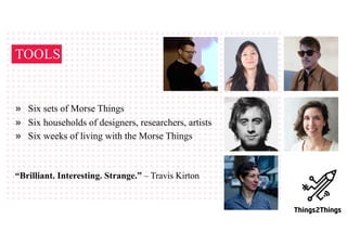 TOOLS
» Six sets of Morse Things
» Six households of designers, researchers, artists
» Six weeks of living with the Morse Things
“Brilliant. Interesting. Strange.” – Travis Kirton
 