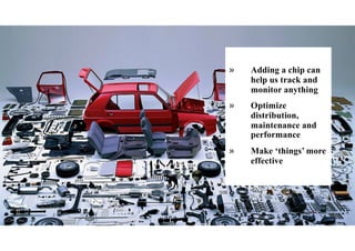 » Adding a chip can
help us track and
monitor anything
» Optimize
distribution,
maintenance and
performance
» Make ‘things’ more
effective
 