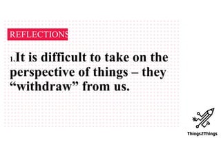 REFLECTIONS
1.It is difficult to take on the
perspective of things – they
“withdraw” from us.
 