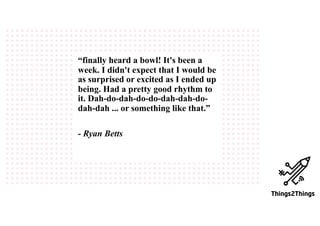 “finally heard a bowl! It's been a
week. I didn't expect that I would be
as surprised or excited as I ended up
being. Had a pretty good rhythm to
it. Dah-do-dah-do-do-dah-dah-do-
dah-dah ... or something like that.”
- Ryan Betts
 