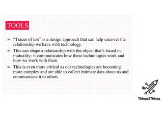 TOOLS
» “Traces of use” is a design approach that can help uncover the
relationship we have with technology.
» This can shape a relationship with the object that’s based in
mutuality- it communicates how these technologies work and
how we work with them.
» This is even more critical as our technologies are becoming
more complex and are able to collect intimate data about us and
communicate it to others
 