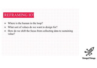 REFRAMING IOT
» Where is the human in the loop?
» What sort of values do we want to design for?
» How do we shift the focus from collecting data to sustaining
value?
 