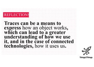 REFLECTIONS
Traces can be a means to
express how an object works,
which can lead to a greater
understanding of how we use
it, and in the case of connected
technologies, how it uses us.
 