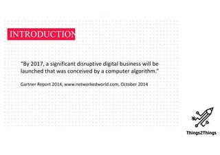 INTRODUCTION
“By	2017,	a	significant	disruptive	digital	business	will	be	
launched	that	was	conceived	by	a	computer	algorithm.”
Gartner	Report	2014,	www.networkedworld.com,	October	2014	
 