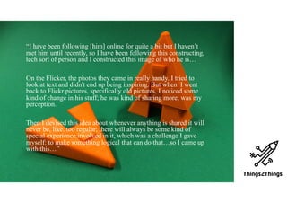 Here we have two columns.
One column is for a ghost-like
monitoring device.
» Then, we go bulleted
» More about the ghost
» It has a wide smile
OUTCOMES“I have been following [him] online for quite a bit but I haven’t
met him until recently, so I have been following this constructing,
tech sort of person and I constructed this image of who he is…
On the Flicker, the photos they came in really handy. I tried to
look at text and didn't end up being inspiring. But when I went
back to Flickr pictures, specifically old pictures, I noticed some
kind of change in his stuff; he was kind of sharing more, was my
perception.
Then I devised this idea about whenever anything is shared it will
never be, like, too regular; there will always be some kind of
special experience involved in it, which was a challenge I gave
myself: to make something logical that can do that…so I came up
with this…”
 