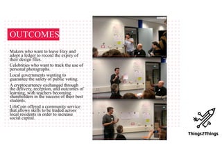 Makers who want to leave Etsy and
adopt a ledger to record the expiry of
their design files.
Celebrities who want to track the use of
personal photographs.
Local governments wanting to
guarantee the safety of public voting.
A cryptocurrency exchanged through
the delivery, reception, and outcomes of
learning, with teachers becoming
shareholders in the success of their best
students.
LifeCoin offered a community service
that allows skills to be traded across
local residents in order to increase
social capital.
OUTCOMES
 