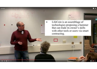 makers who want to leave Etsy and adopt a
ledger to record the expiry of their design files,
celebrities who want to track the use of
personal photographs, and local governments
wanting to guarantee the safety of public
voting. Team EduCoin presented a
cryptocurrency exchanged through the
delivery, reception, and outcomes of learning,
with teachers becoming shareholders in the
success of their best students. And team
LifeCoin offered a community service that
allows skills to be traded across local residents
in order to increase social capital. LifeCoin is
an assemblage of technologies proposing a
hammer that can trade its owner’s skills with
other tools or users via smart contracting.
» Then, we go bulleted
» More about the ghost
» It has a wide smile
OUTCOMES
» LifeCoin is an assemblage of
technologies proposing a hammer
that can trade its owner’s skills
with other tools or users via smart
contracting.
 