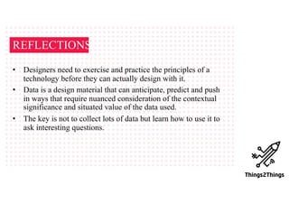 REFLECTIONS
• Designers need to exercise and practice the principles of a
technology before they can actually design with it.
• Data is a design material that can anticipate, predict and push
in ways that require nuanced consideration of the contextual
significance and situated value of the data used.
• The key is not to collect lots of data but learn how to use it to
ask interesting questions.
 