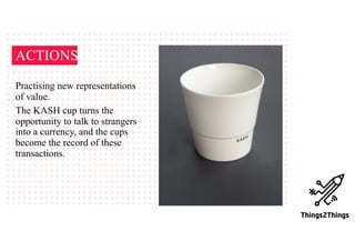 ACTIONS
Practising new representations
of value.
The KASH cup turns the
opportunity to talk to strangers
into a currency, and the cups
become the record of these
transactions.
 