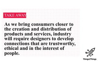 TAKE AWAY
As we bring consumers closer to
the creation and distribution of
products and services, industry
will require designers to develop
connections that are trustworthy,
ethical and in the interest of
people.
 