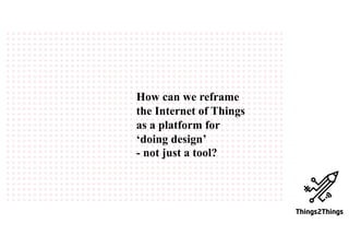 How can we reframe
the Internet of Things
as a platform for
‘doing design’
- not just a tool?
 