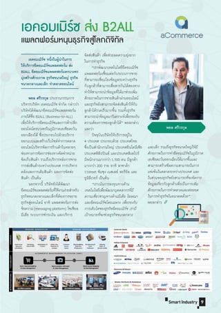TechnologicalCircui
Background
TechnologicalCircui
Background
9Smart Industry
และเล็ก รวมถึงธุรกิจขนาดใหญ่ให้มี
ศักยภาพในการท�าอีคอมเมิร์ซในภูมิภาค
เอเชียตะวันออกเฉียงใต้มากขึ้นและ
สามารถสร้างขีดความสามารถในการ
แข่งขันในตลาดระหว่างประเทศ และ
ในส่วนของธุรกิจยังสามารถที่จะจัดการ
ข้อมูลเกี่ยวกับลูกค้าเพื่อเป็นการเพิ่ม
ศักยภาพในการท�าตลาดและต่อยอด
ในการท�าธุรกิจในอนาคตด้วย”
พอลกล่าว
พอล ศรีวรกุล
เอคอมเมิร์ซ ส่ง B2ALL
แพลตฟอร์มหนุนธุรกิจสู่โลกดิจิทัล
พอล ศรีวรกุล ประธานกรรมการ
บริหารบริษัท เอคอมเมิร์ซ จ�ากัด กล่าวว่า
บริษัทได้พัฒนาอีคอมเมิร์ซแพลตฟอร์ม
ภายใต้ชื่อ B2ALL (Business-to-ALL)
เพื่อให้บริการอีคอมเมิร์ซและการค้าปลีก
ออนไลน์ครบวงจรในภูมิภาคเอเชียตะวัน
ออกเฉียงใต้ ซึ่งประกอบไปด้วยบริการ
ออกแบบและสร้างเว็บไซต์ท�าการตลาด
ออนไลน์บริหารจัดการร้านค้าในหลายๆ
ช่องทางการจัดการช่องทางจัดจ�าหน่าย
จัดเก็บสินค้า รวมถึงบริการหลังการขาย
การส่งสินค้าระหว่างประเทศ การบริหาร
คลังและการเติมสินค้า และการจัดส่ง
สินค้า เป็นต้น
นอกจากนี้ บริษัทยังได้พัฒนา
อีคอมเมิร์ซแพลตฟอร์มที่ใช้งานง่ายส�าหรับ
ธุรกิจขนาดกลางและเล็กที่ต้องการขยาย
ธุรกิจสู่ออนไลน์ อาทิ แพลตฟอร์มการส่ง
ข้อความ (messaging platform) โซเชียล
มีเดีย ระบบการช�าระเงิน และบริการ
	 เอคอมเมิร์ซ	หนึ่งในผู้น�ำในกำร
ให้บริกำรอีคอมเมิร์ชแพลตฟอร์ม	ส่ง	
B2ALL	อีคอมเมิร์ซแพลตฟอร์มครบวงจร	
มุ่งสร้ำงศักยภำพ	ธุรกิจขนำดใหญ่	ธุรกิจ
ขนำดกลำงและเล็ก	ท�ำตลำดออนไลน์
จัดส่งสินค้า เพื่อช่วยลดความยุ่งยาก
ในการท�าธุรกิจ
“เราพัฒนาเทคโนโลยีอีคอมเมิร์ซ
แพลตฟอร์มเชื่อมต่อกับระบบการขาย
ที่สามารถเชื่อมโยงข้อมูลระหว่างธุรกิจ
กับลูกค้าที่สามารถสื่อสารกันได้สองทาง
ท�าให้สามารถน�าข้อมูลที่ได้มาช่วยเพิ่ม
ศักยภาพในการขายสินค้าผ่านออนไลน์
และธุรกิจยังสามารถจัดส่งสินค้าให้กับ
ลูกค้าได้รวดเร็วมากขึ้น รวมทั้งธุรกิจ
สามารถน�าข้อมูลมาวิเคราะห์เพื่อรองรับ
ความต้องการของลูกค้าได้” พอลกล่าว
และว่า
ปัจจุบันบริษัทให้บริการอยู่ใน
4 ประเทศ ประกอบด้วย ประเทศไทย
ซึ่งเป็นส�านักงานใหญ่ ประเทศอินโดนีเซีย
ประเทศฟิลิปปินส์ และประเทศสิงคโปร์
มีพนักงานมากกว่า 1,500 คน มีลูกค้า
มากกว่า 200 ราย อาทิ ลาซาด้า
11street ซัมซุง เนสเลย์ ลอรีอัล และ
ยูนิลีเวอร์ เป็นต้น
“เราเน้นการลงทุนทางด้าน
เทคโนโลยีเพื่อพัฒนาบุคคลากรที่มี
ความเชี่ยวชาญทางด้านมีเดีย โฆษณา
และอีคอมเมิร์ซโดยเฉพาะ เพื่อรองรับ
การเติบโตของธุรกิจอีคอมเมิร์ซ เรามี
เป้าหมายที่จะช่วยธุรกิจขนาดกลาง
 
