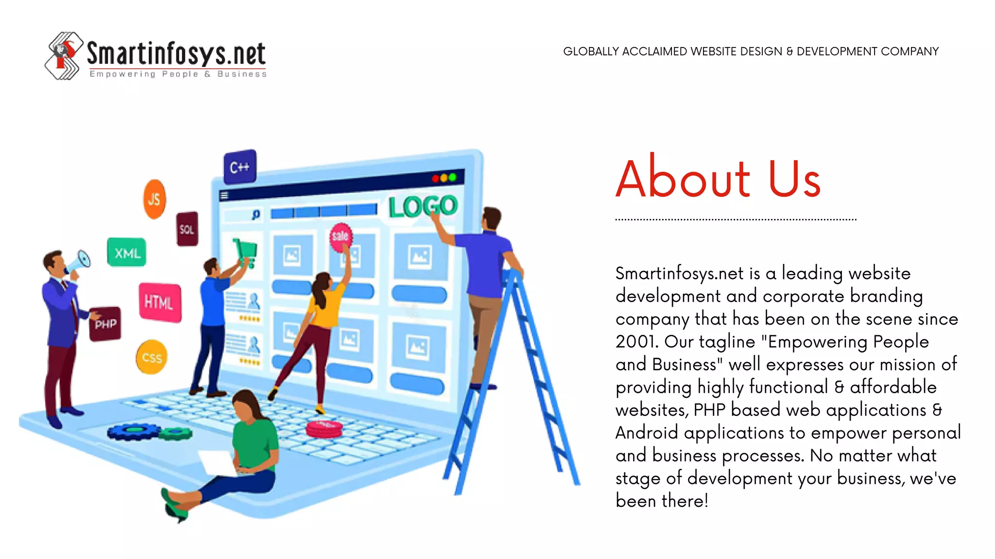 About Us
Smartinfosys.net is a leading website
development and corporate branding
company that has been on the scene since
2001. Our tagline "Empowering People
and Business" well expresses our mission of
providing highly functional & affordable
websites, PHP based web applications &
Android applications to empower personal
and business processes. No matter what
stage of development your business, we've
been there!
GLOBALLY ACCLAIMED WEBSITE DESIGN & DEVELOPMENT COMPANY
 