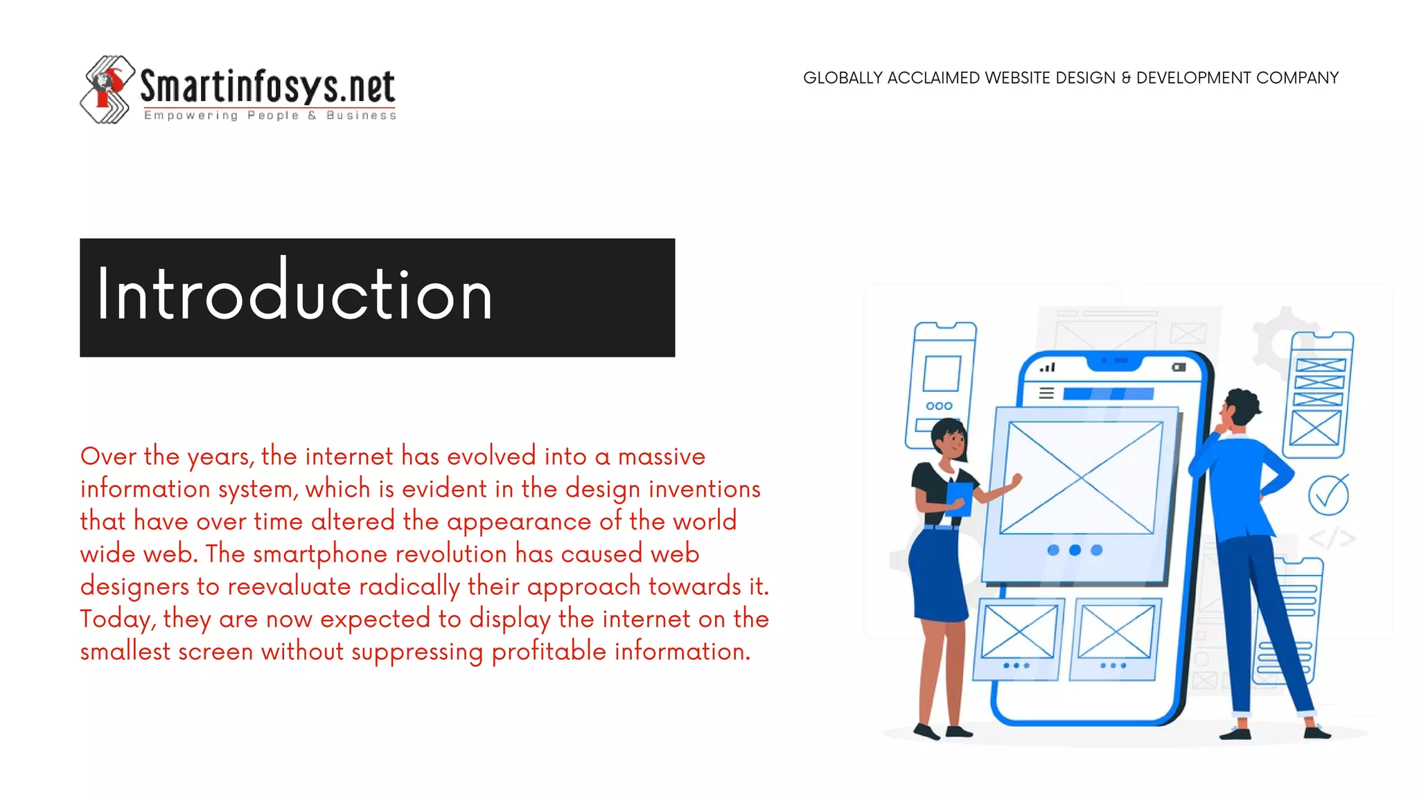 Over the years, the internet has evolved into a massive
information system, which is evident in the design inventions
that have over time altered the appearance of the world
wide web. The smartphone revolution has caused web
designers to reevaluate radically their approach towards it.
Today, they are now expected to display the internet on the
smallest screen without suppressing profitable information.
Introduction
GLOBALLY ACCLAIMED WEBSITE DESIGN & DEVELOPMENT COMPANY
 