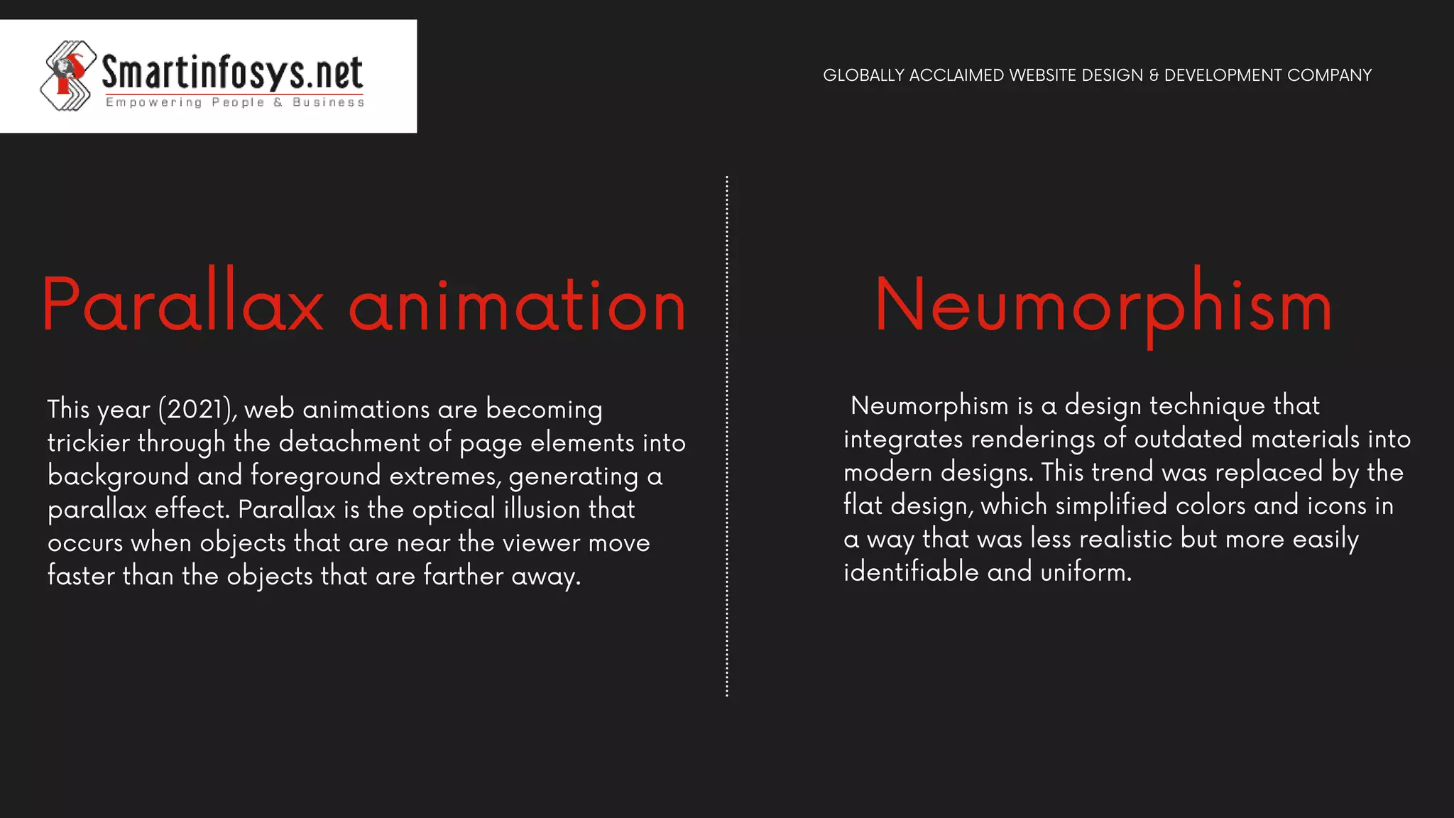 Neumorphism is a design technique that
integrates renderings of outdated materials into
modern designs. This trend was replaced by the
flat design, which simplified colors and icons in
a way that was less realistic but more easily
identifiable and uniform.
Parallax animation
This year (2021), web animations are becoming
trickier through the detachment of page elements into
background and foreground extremes, generating a
parallax effect. Parallax is the optical illusion that
occurs when objects that are near the viewer move
faster than the objects that are farther away.
GLOBALLY ACCLAIMED WEBSITE DESIGN & DEVELOPMENT COMPANY
Neumorphism
 