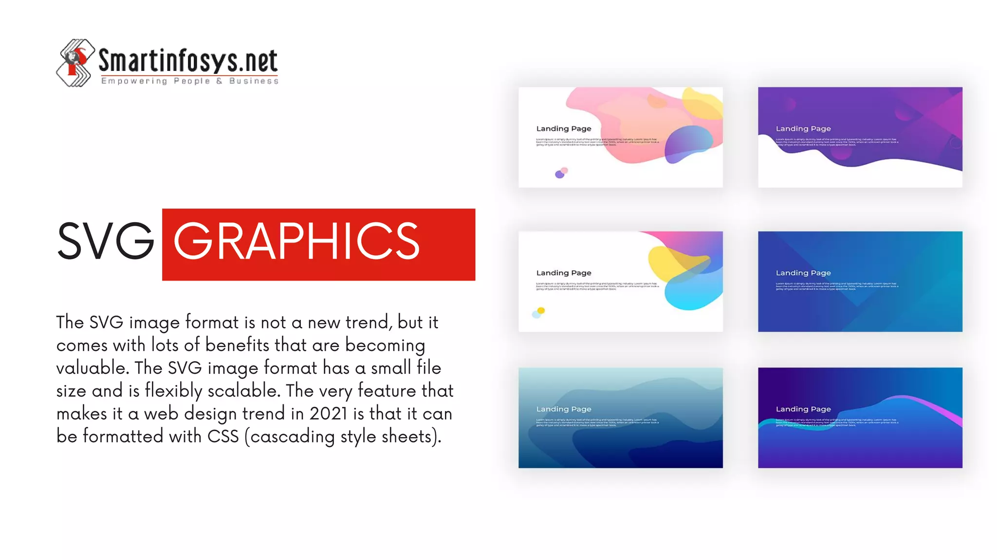 SVG GRAPHICS
The SVG image format is not a new trend, but it
comes with lots of benefits that are becoming
valuable. The SVG image format has a small file
size and is flexibly scalable. The very feature that
makes it a web design trend in 2021 is that it can
be formatted with CSS (cascading style sheets).
 