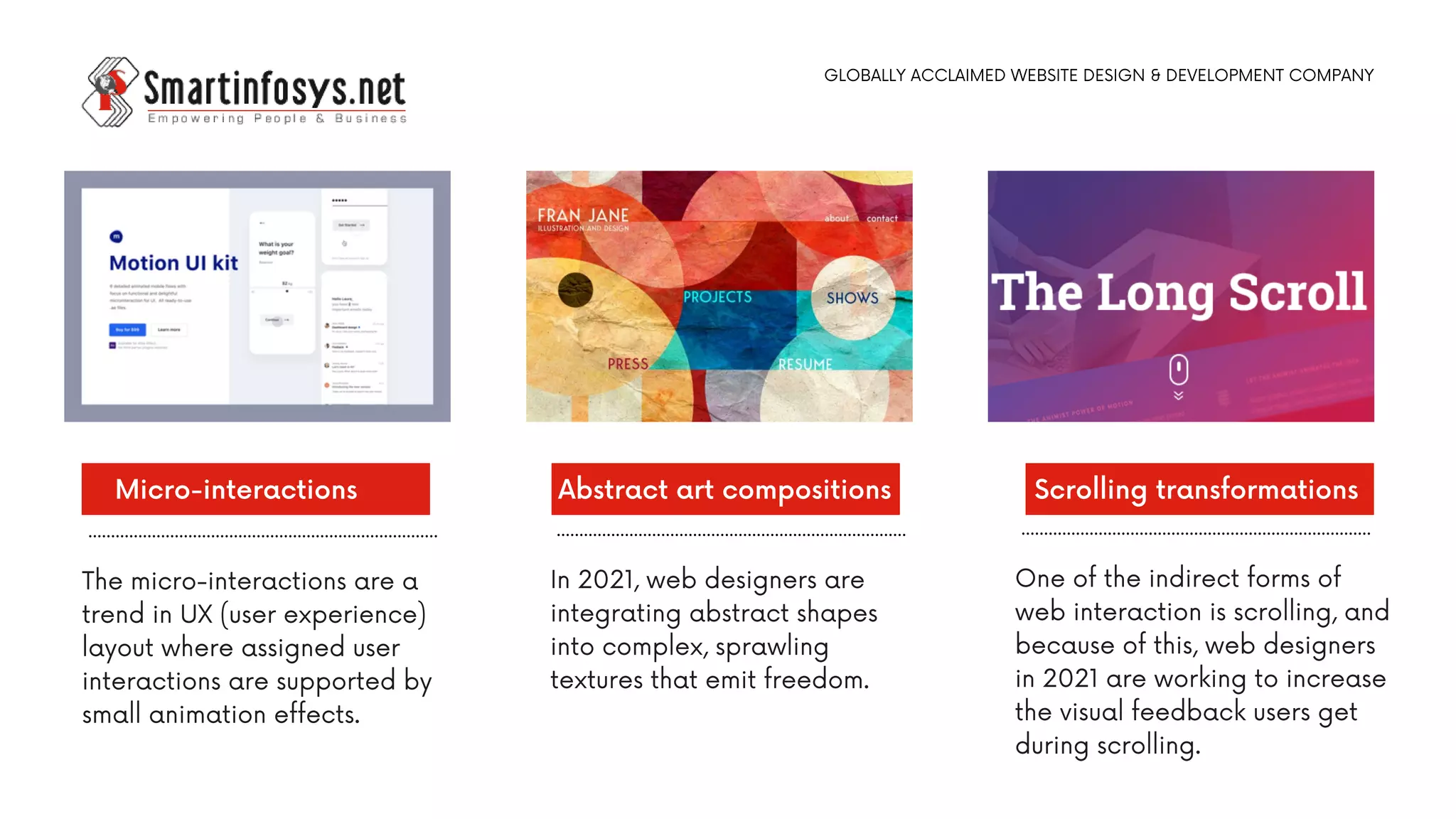 The micro-interactions are a
trend in UX (user experience)
layout where assigned user
interactions are supported by
small animation effects.
Micro-interactions
In 2021, web designers are
integrating abstract shapes
into complex, sprawling
textures that emit freedom.
Abstract art compositions
One of the indirect forms of
web interaction is scrolling, and
because of this, web designers
in 2021 are working to increase
the visual feedback users get
during scrolling.
Scrolling transformations
GLOBALLY ACCLAIMED WEBSITE DESIGN & DEVELOPMENT COMPANY
 