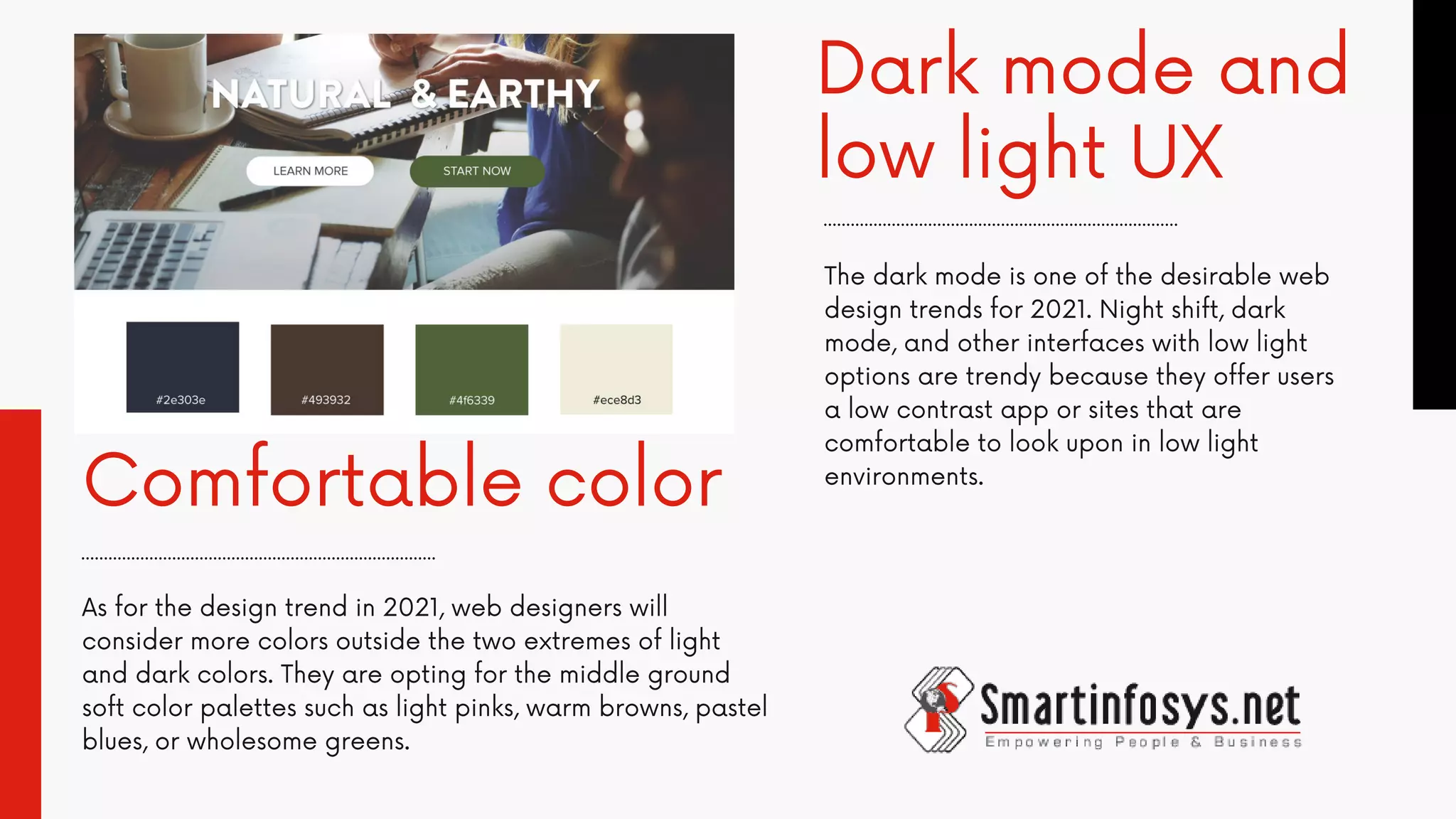 Dark mode and
low light UX
Comfortable color
As for the design trend in 2021, web designers will
consider more colors outside the two extremes of light
and dark colors. They are opting for the middle ground
soft color palettes such as light pinks, warm browns, pastel
blues, or wholesome greens.
The dark mode is one of the desirable web
design trends for 2021. Night shift, dark
mode, and other interfaces with low light
options are trendy because they offer users
a low contrast app or sites that are
comfortable to look upon in low light
environments.
 