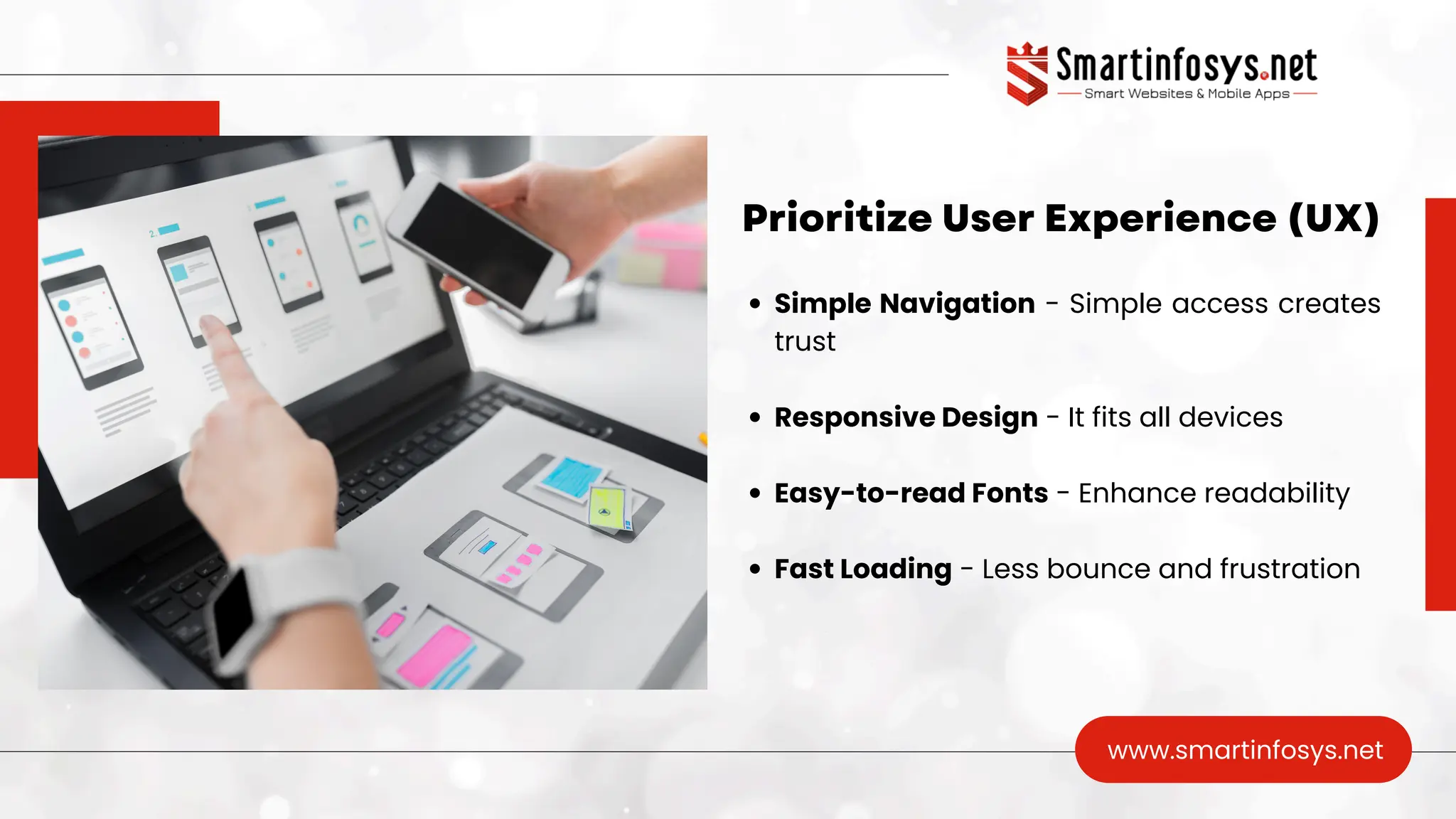 Prioritize User Experience (UX)
www.smartinfosys.net
Simple Navigation - Simple access creates
trust
Responsive Design - It fits all devices
Easy-to-read Fonts - Enhance readability
Fast Loading - Less bounce and frustration
 