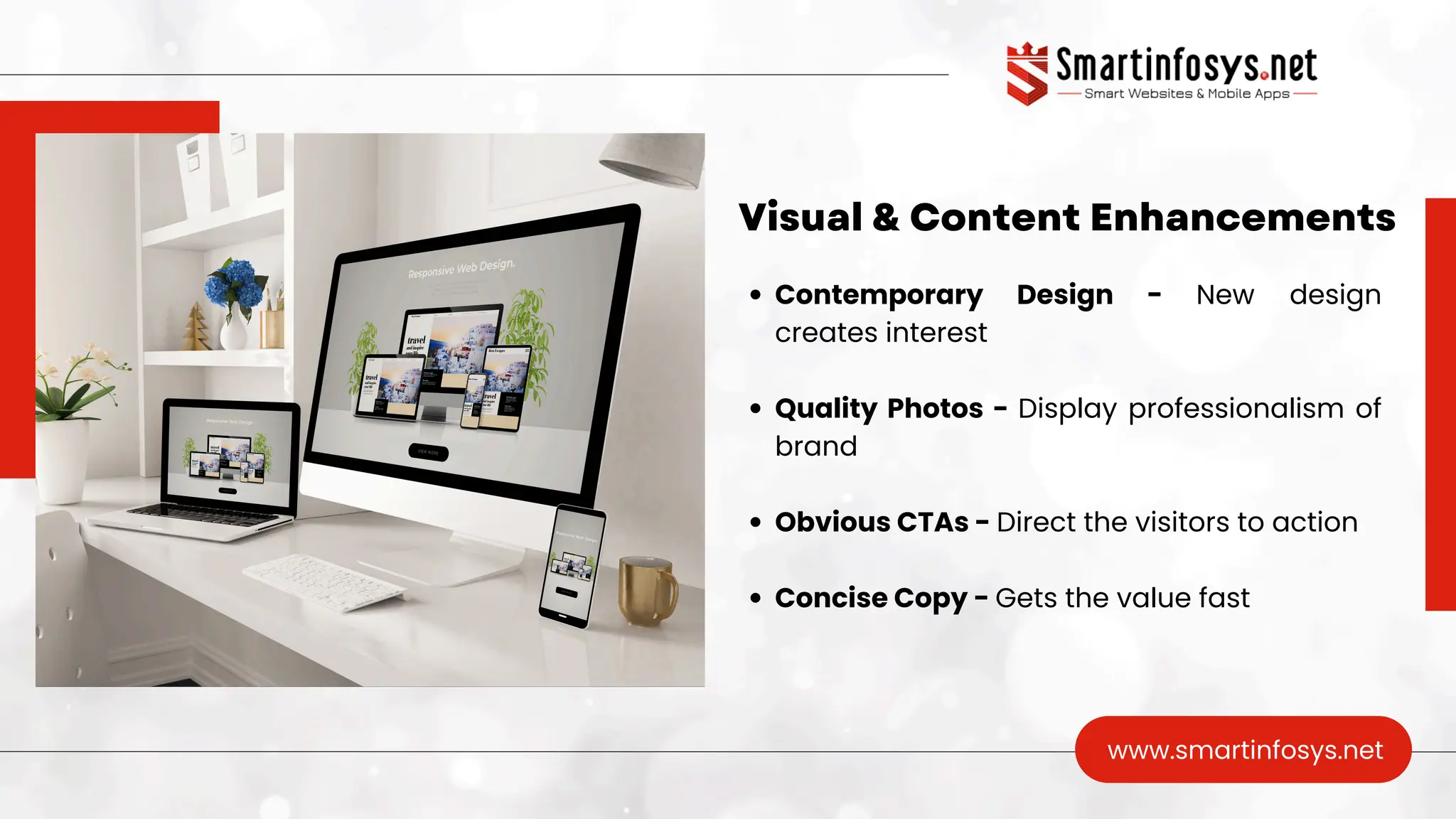 Visual & Content Enhancements
www.smartinfosys.net
Contemporary Design - New design
creates interest
Quality Photos - Display professionalism of
brand
Obvious CTAs - Direct the visitors to action
Concise Copy - Gets the value fast
 