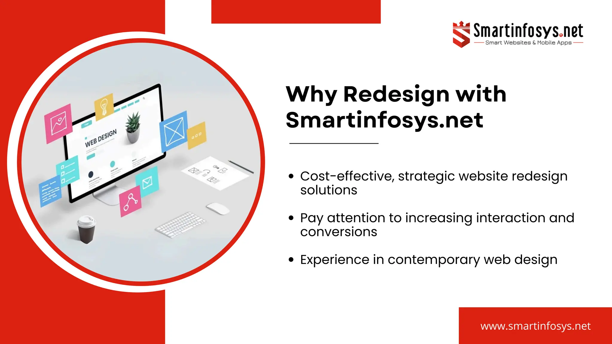 Why Redesign with
Smartinfosys.net
Cost-effective, strategic website redesign
solutions
Pay attention to increasing interaction and
conversions
Experience in contemporary web design
www.smartinfosys.net
 