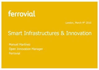 London, March 9th 2010



Smart Infrastructures & Innovation
Manuel Martínez
Open Innovation Manager
Ferrovial
 