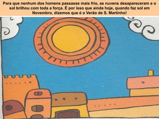 Para que nenhum dos homens passasse mais frio, as nuvens desapareceram e o
   sol brilhou com toda a força. É por isso que ainda hoje, quando faz sol em
                Novembro, dizemos que é o Verão de S. Martinho!
 