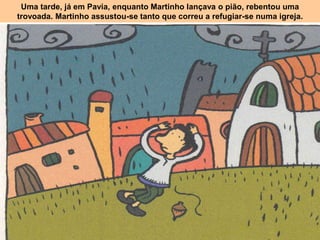 Uma tarde, já em Pavia, enquanto Martinho lançava o pião, rebentou uma
trovoada. Martinho assustou-se tanto que correu a refugiar-se numa igreja.
 