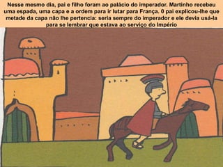 Nesse mesmo dia, pai e filho foram ao palácio do imperador. Martinho recebeu
uma espada, uma capa e a ordem para ir lutar para França. 0 pai explicou-Ihe que
 metade da capa não Ihe pertencia: seria sempre do imperador e ele devia usá-la
               para se lembrar que estava ao serviço do Império
 
