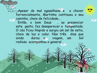 Apesar de mal agasalhado e a chover
torrencialmente, Martinho continuou o seu
caminho, cheio de felicidade...
Então, o bom Deus , ao presenciar
este gesto, fez desaparecer a tempestade.
O céu ficou límpido e surgiu um sol de estio,
cheio de luz e calor. Nos três dias que
ainda durou a viagem, um Sol
radioso acompanhou o general .
 