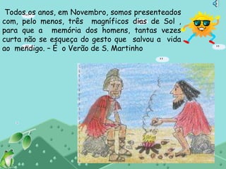 Todos os anos, em Novembro, somos presenteados
com, pelo menos, três magníficos dias de Sol ,
para que a memória dos homens, tantas vezes
curta não se esqueça do gesto que salvou a vida
ao mendigo. – É o Verão de S. Martinho
 