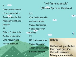 “Há festa na escola”
(Música Apita ao Comboio)
I
Caem as castanhas
Lá no castanheiro
Corro a apanhá-las
Não gasto dinheiro
Refrão
II
Olha o S. Martinho
De Sol a espreitar
Uma fogueirinha
Toca a festejar
III
Que lindas que são
Ao lume estalar
Vamos lá meninos
Vamos lá provar
Refrão
IV
Há festa na escola
Vamos lá cantar
Assar as castanhas
E depois brincar
Refrão
Castanhas quentinhas
Que boas que são
Cuidado meninos
Não queimem a mão
 