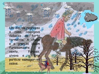 Um dia, de regresso
a casa, cavalgava
debaixo de forte
tormenta. A chuva
e o granizo caiam
furiosamente, o
vento, furioso,
uivava e o frio
parecia esmagar os
ossos.
 